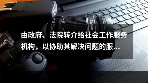 由政府、法院转介给社会工作服务机构，以协助其解决问题的服务对