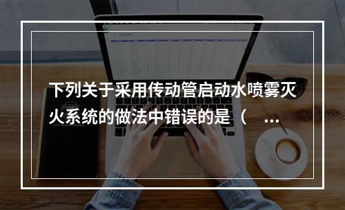 下列关于采用传动管启动水喷雾灭火系统的做法中错误的是（　）。