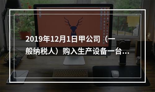 2019年12月1日甲公司（一般纳税人）购入生产设备一台，支