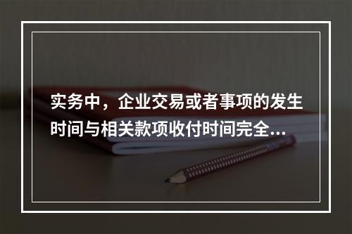 实务中，企业交易或者事项的发生时间与相关款项收付时间完全一致