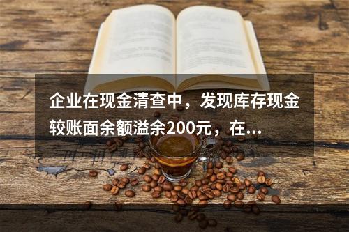 企业在现金清查中，发现库存现金较账面余额溢余200元，在未经