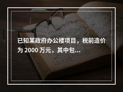 已知某政府办公楼项目，税前造价为 2000 万元，其中包含增