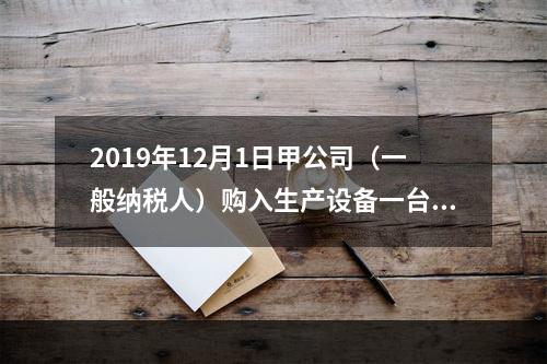 2019年12月1日甲公司（一般纳税人）购入生产设备一台，支