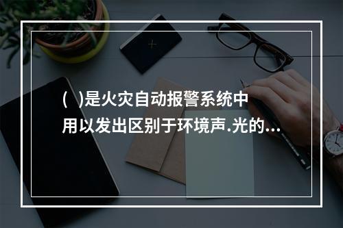 (   )是火灾自动报警系统中用以发出区别于环境声.光的火灾