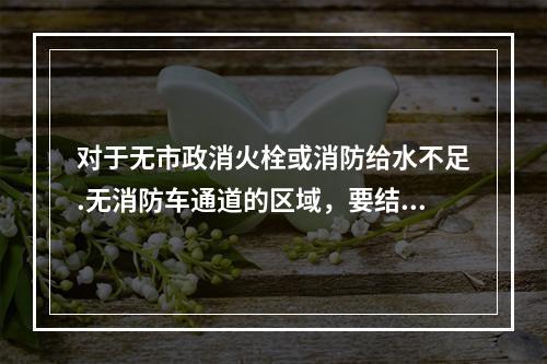 对于无市政消火栓或消防给水不足.无消防车通道的区域，要结合本