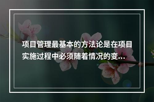 项目管理最基本的方法论是在项目实施过程中必须随着情况的变化进