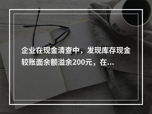 企业在现金清查中，发现库存现金较账面余额溢余200元，在未经