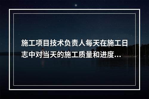 施工项目技术负责人每天在施工日志中对当天的施工质量和进度情况