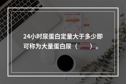 24小时尿蛋白定量大于多少即可称为大量蛋白尿（　　）。