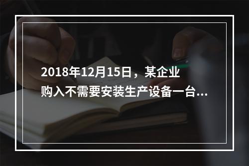 2018年12月15日，某企业购入不需要安装生产设备一台，原