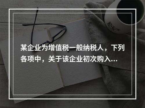 某企业为增值税一般纳税人，下列各项中，关于该企业初次购入增值