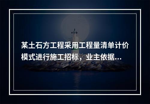 某土石方工程采用工程量清单计价模式进行施工招标，业主依据《建