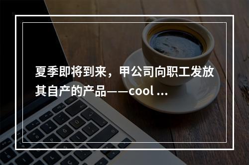 夏季即将到来，甲公司向职工发放其自产的产品——cool 牌空