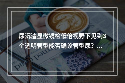 尿沉渣显微镜检低倍视野下见到3个透明管型能否确诊管型尿？（