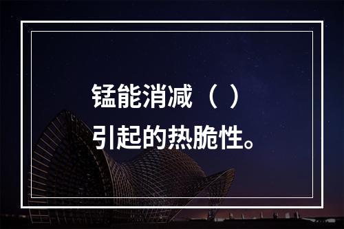 锰能消减（  ）引起的热脆性。