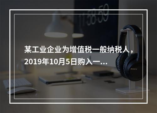 某工业企业为增值税一般纳税人，2019年10月5日购入一批材