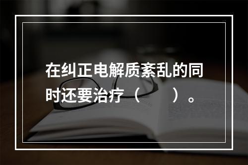 在纠正电解质紊乱的同时还要治疗（　　）。