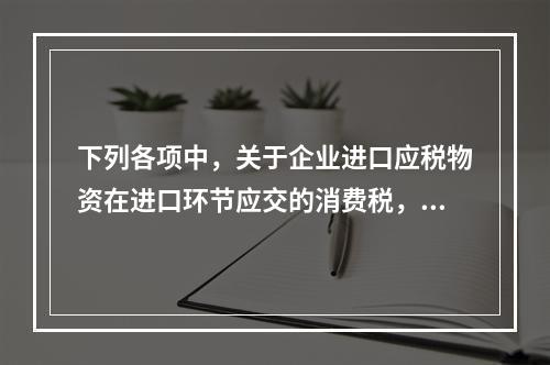 下列各项中，关于企业进口应税物资在进口环节应交的消费税，可能