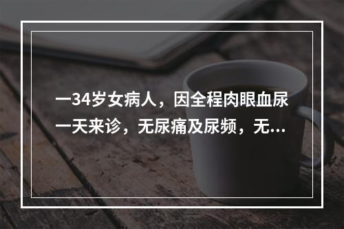 一34岁女病人，因全程肉眼血尿一天来诊，无尿痛及尿频，无剧