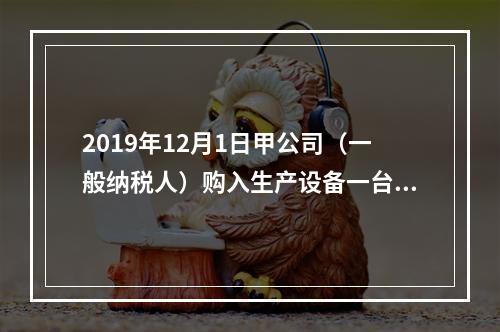 2019年12月1日甲公司（一般纳税人）购入生产设备一台，支