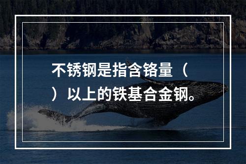 不锈钢是指含铬量（  ）以上的铁基合金钢。