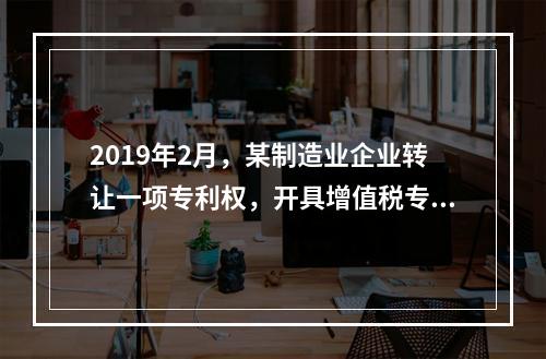 2019年2月，某制造业企业转让一项专利权，开具增值税专用发