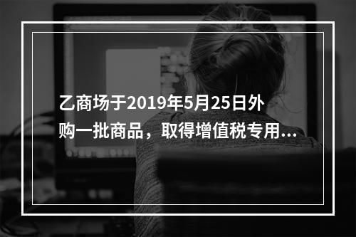 乙商场于2019年5月25日外购一批商品，取得增值税专用发票