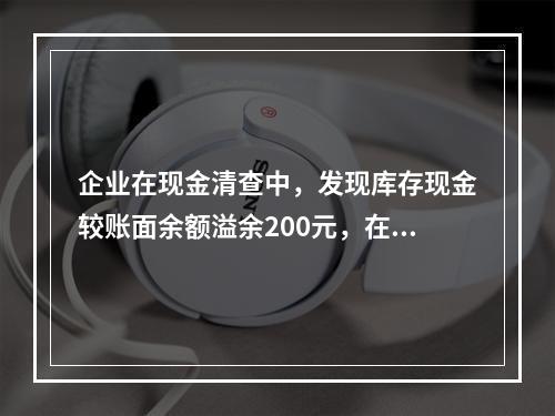 企业在现金清查中，发现库存现金较账面余额溢余200元，在未经