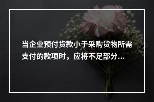 当企业预付货款小于采购货物所需支付的款项时，应将不足部分补付