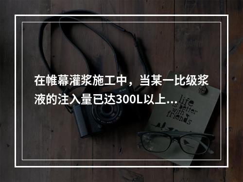 在帷幕灌浆施工中，当某一比级浆液的注入量已达300L以上或灌