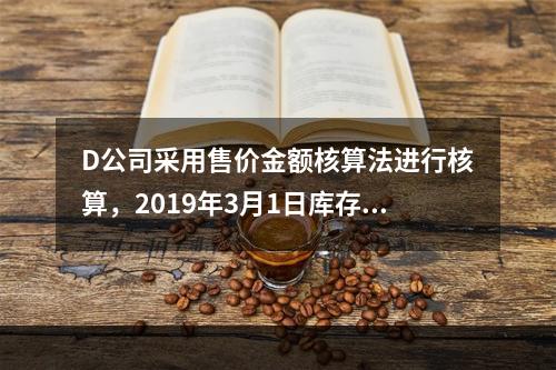 D公司采用售价金额核算法进行核算，2019年3月1日库存商品