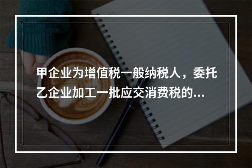 甲企业为增值税一般纳税人，委托乙企业加工一批应交消费税的W材