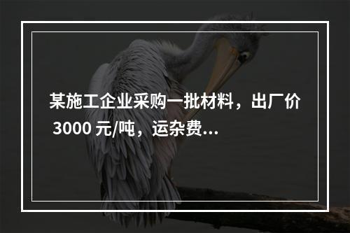 某施工企业采购一批材料，出厂价 3000 元/吨，运杂费是材