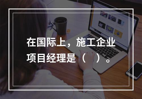 在国际上，施工企业项目经理是（　）。