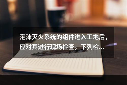 泡沫灭火系统的组件进入工地后，应对其进行现场检查。下列检查项