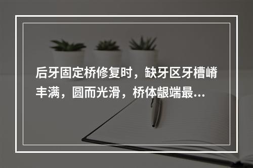 后牙固定桥修复时，缺牙区牙槽嵴丰满，圆而光滑，桥体龈端最好选