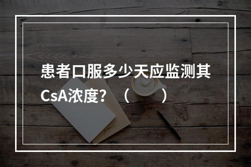 患者口服多少天应监测其CsA浓度？（　　）