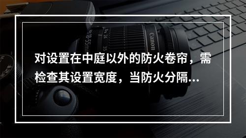 对设置在中庭以外的防火卷帘，需检查其设置宽度，当防火分隔部位