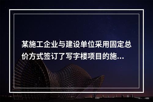 某施工企业与建设单位采用固定总价方式签订了写字楼项目的施工总