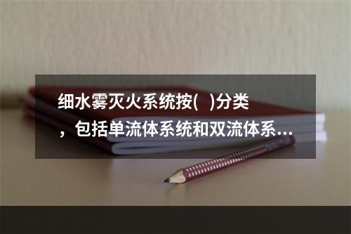 细水雾灭火系统按(   )分类，包括单流体系统和双流体系统。