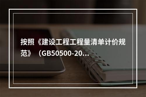 按照《建设工程工程量清单计价规范》（GB50500-2013