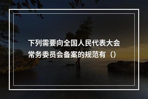 下列需要向全国人民代表大会常务委员会备案的规范有（）