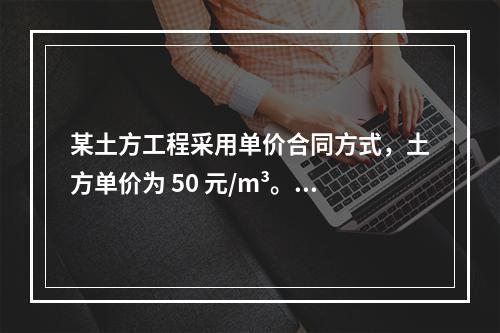 某土方工程采用单价合同方式，土方单价为 50 元/m³。清单