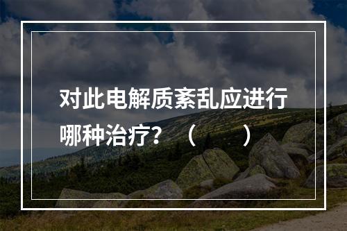 对此电解质紊乱应进行哪种治疗？（　　）