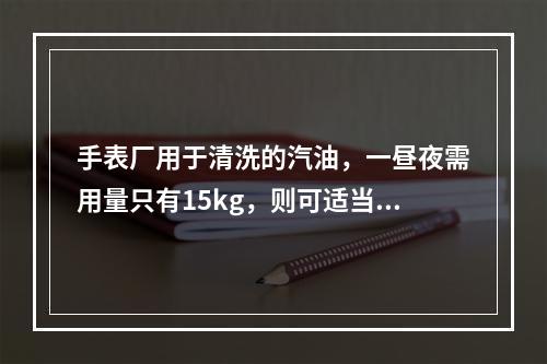 手表厂用于清洗的汽油，一昼夜需用量只有15kg，则可适当调整