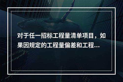 对于任一招标工程量清单项目，如果因规定的工程量偏差和工程变更