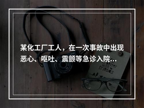 某化工厂工人，在一次事故中出现恶心、呕吐、震颤等急诊入院。体