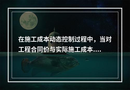 在施工成本动态控制过程中，当对工程合同价与实际施工成本.工程