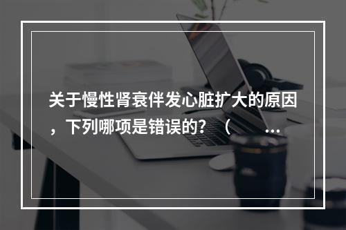 关于慢性肾衰伴发心脏扩大的原因，下列哪项是错误的？（　　）