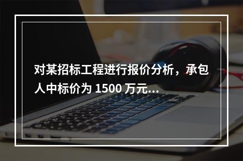 对某招标工程进行报价分析，承包人中标价为 1500 万元，招